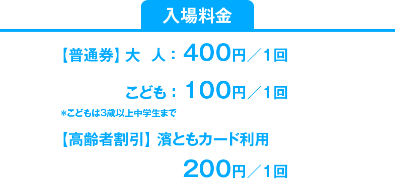 入場料金は普通券大人1回400円、こどもは1回100円です。高齢者割引があり、はまともカードご利用で1回200円です。回数券は大人8枚綴2,000円、こどもは16枚綴1,000円です。こどもとは3歳以上中学生までです。